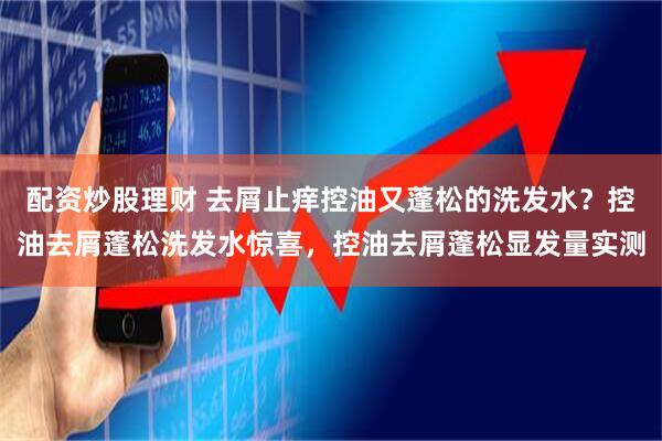 配资炒股理财 去屑止痒控油又蓬松的洗发水？控油去屑蓬松洗发水惊喜，控油去屑蓬松显发量实测