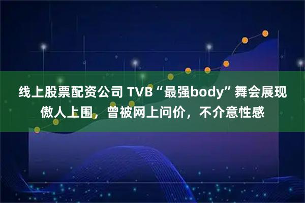线上股票配资公司 TVB“最强body”舞会展现傲人上围,曾被网上问价,不介意性感
