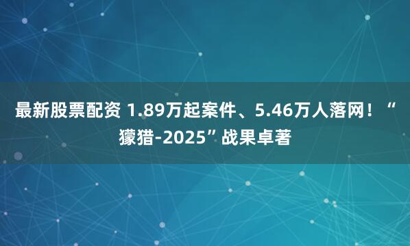 最新股票配资 1.89万起案件、5.46万人落网！“獴猎-2025”战果卓著