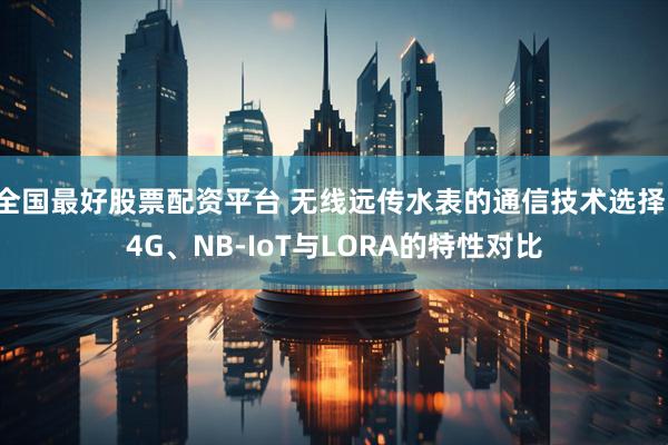 全国最好股票配资平台 无线远传水表的通信技术选择：4G、NB-IoT与LORA的特性对比