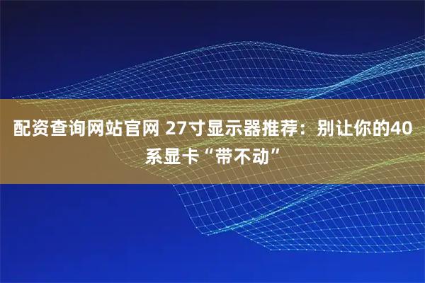配资查询网站官网 27寸显示器推荐：别让你的40系显卡“带不动”