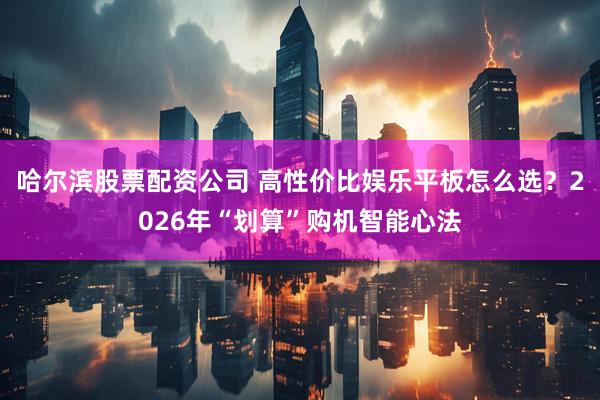 哈尔滨股票配资公司 高性价比娱乐平板怎么选？2026年“划算”购机智能心法