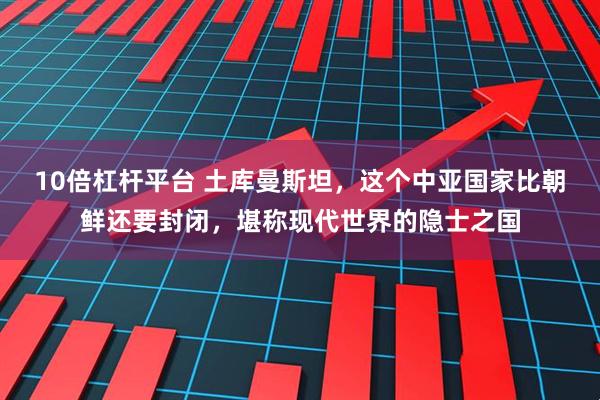 10倍杠杆平台 土库曼斯坦,这个中亚国家比朝鲜还要封闭,堪称现代世界的隐士之国