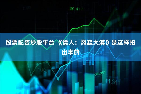 股票配资炒股平台 《镖人：风起大漠》是这样拍出来的