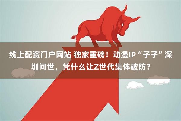 线上配资门户网站 独家重磅!动漫IP“子子”深圳问世,凭什么让Z世代集体破防?