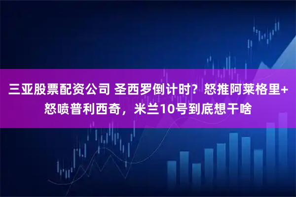 三亚股票配资公司 圣西罗倒计时?怒推阿莱格里+怒喷普利西奇,米兰10号到底想干啥