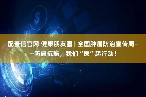 配查信官网 健康朋友圈 | 全国肿瘤防治宣传周——防癌抗癌，我们“医”起行动！