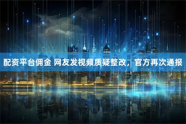 配资平台佣金 网友发视频质疑整改，官方再次通报